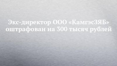 Экс-директор ООО «КамгэсЗЯБ» оштрафован на 300 тысяч рублей
