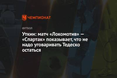 Уткин: матч «Локомотив» — «Спартак» показывает, что не надо уговаривать Тедеско остаться