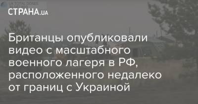 Британцы опубликовали видео с масштабного военного лагеря в РФ, расположенного недалеко от границ с Украиной