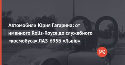 Автомобили Юрия Гагарина: от именного Rolls-Royce до служебного «космобуса» ЛАЗ-695Б «Львiв»