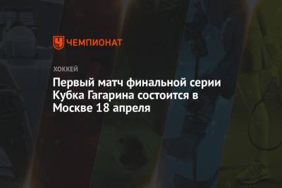 Первый матч финальной серии Кубка Гагарина состоится в Москве 18 апреля
