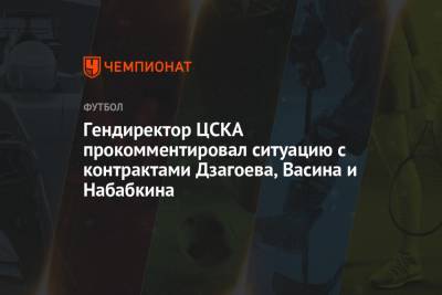 Гендиректор ЦСКА прокомментировал ситуацию с контрактами Дзагоева, Васина и Набабкина