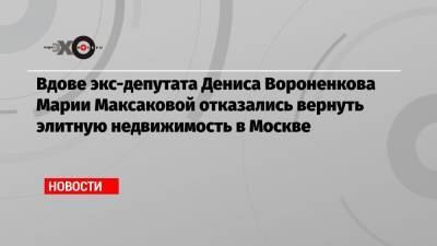 Денис Вороненков - Марья Максакова - Вдове экс-депутата Дениса Вороненкова Марии Максаковой отказались вернуть элитную недвижимость в Москве - echo.msk.ru - Москва - Киев