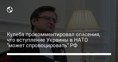 Кулеба прокомментировал опасения, что вступление Украины в НАТО "может спровоцировать" РФ