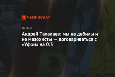 Андрей Талалаев: мы не дебилы и не мазохисты — договариваться с «Уфой» на 0:3