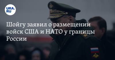 Шойгу заявил о размещении войск США и НАТО у границы России