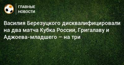 Василия Березуцкого дисквалифицировали на два матча Кубка России, Григалаву и Аджоева-младшего – на три