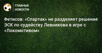 Фетисов: «Спартак» не разделяет решение ЭСК по судейству Левникова в игре с «Локомотивом»
