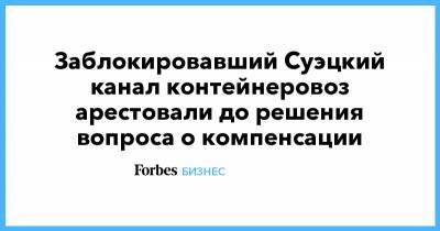 Заблокировавший Суэцкий канал контейнеровоз арестовали до решения вопроса о компенсации - forbes.ru - Египет