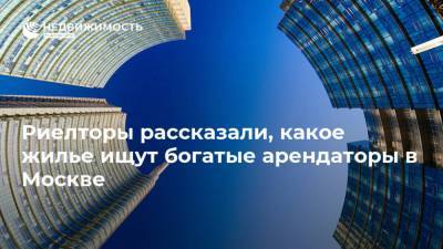 Риелторы рассказали, какое жилье ищут богатые арендаторы в Москве