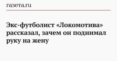 Экс-футболист «Локомотива» рассказал, зачем он поднимал руку на жену