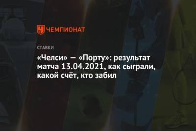 «Челси» — «Порту»: результат матча 13.04.2021, как сыграли, какой счёт, кто забил