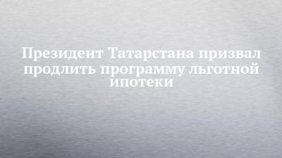 Президент Татарстана призвал продлить программу льготной ипотеки