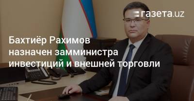 Бахтиёр Рахимов назначен замминистра инвестиций и внешней торговли