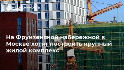 На Фрунзенской набережной в Москве хотят построить крупный жилой комплекс
