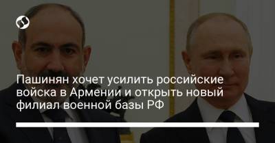 Пашинян хочет усилить российские войска в Армении и открыть новый филиал военной базы РФ