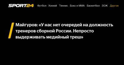 Майгуров: «У нас нет очередей на должность тренеров сборной России. Непросто выдерживать медийный треш»