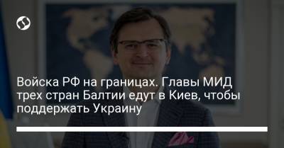 Войска РФ на границах. Главы МИД трех стран Балтии едут в Киев, чтобы поддержать Украину