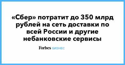«Сбер» потратит до 350 млрд рублей на сеть доставки по всей России и другие небанковские сервисы