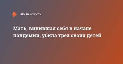 Мать, винившая себя в начале пандемии, убила трех своих детей