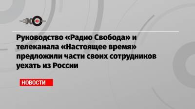 Руководство «Радио Свобода» и телеканала «Настоящее время» предложили части своих сотрудников уехать из России