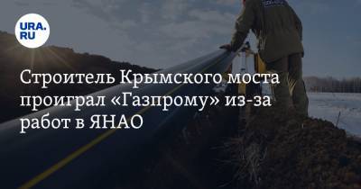 Строитель Крымского моста проиграл «Газпрому» из-за работ в ЯНАО
