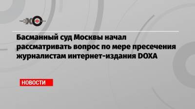 Басманный суд Москвы начал рассматривать вопрос по мере пресечения журналистам интернет-издания DOXA