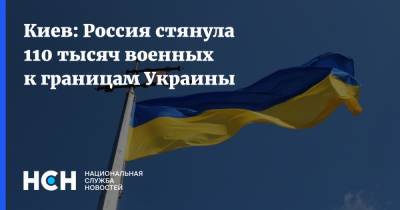 Киев: Россия стянула 110 тысяч военных к границам Украины