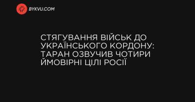 Стягування військ до українського кордону: Таран озвучив чотири ймовірні цілі Росії