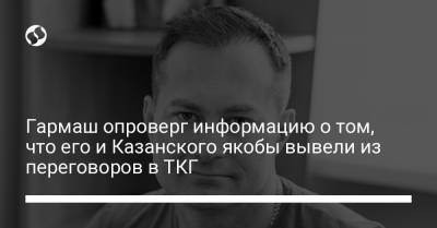 Гармаш опроверг информацию о том, что его и Казанского якобы вывели из переговоров в ТКГ