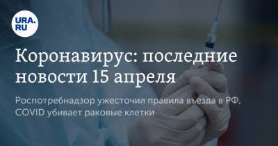 Коронавирус: последние новости 15 апреля. Роспотребнадзор ужесточил правила въезда в РФ, COVID убивает раковые клетки