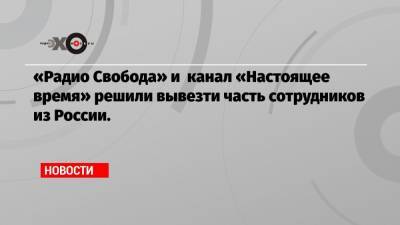 «Радио Свобода» и канал «Настоящее время» решили вывезти часть сотрудников из России.