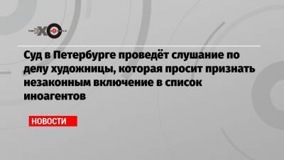 Суд в Петербурге проведёт слушание по делу художницы, которая просит признать незаконным включение в список иноагентов