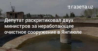 Депутат раскритиковал двух министров за неработающее очистное сооружение в Янгиюле