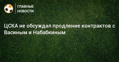 ЦСКА не обсуждал продление контрактов с Васиным и Набабкиным