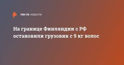 На границе Финляндии с РФ остановили грузовик с 9 кг волос