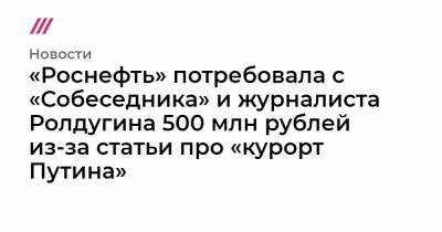 «Роснефть» потребовала с «Собеседника» и журналиста Ролдугина 500 млн рублей из-за статьи про «курорт Путина»