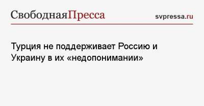 Турция не поддерживает Россию и Украину в их «недопонимании»