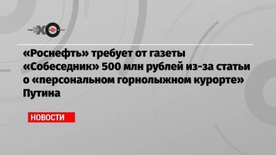 «Роснефть» требует от газеты «Собеседник» 500 млн рублей из-за статьи о «персональном горнолыжном курорте» Путина