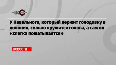 У Навального, который держит голодовку в колонии, сильно кружится голова, а сам он «слегка пошатывается»