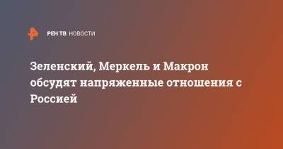 Зеленский, Меркель и Макрон обсудят напряженные отношения с Россией