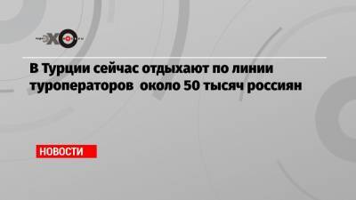 В Турции сейчас отдыхают по линии туроператоров около 50 тысяч россиян