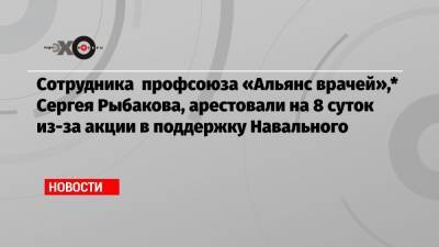 Сотрудника профсоюза «Альянс врачей»,* Сергея Рыбакова, арестовали на 8 суток из-за акции в поддержку Навального