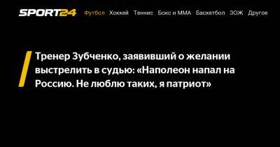 Тренер Зубченко, заявивший о желании выстрелить в судью: «Наполеон напал на Россию. Не люблю таких, я патриот»