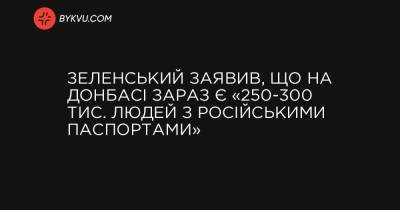 Зеленський заявив, що на Донбасі зараз є «250-300 тис. людей з російськими паспортами»