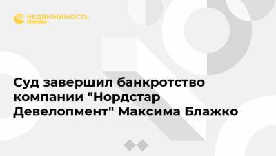 Суд завершил банкротство компании "Нордстар Девелопмент" Максима Блажко