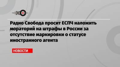 Радио Свобода просит ЕСПЧ наложить мораторий на штрафы в России за отсутствие маркировки о статусе иностранного агента