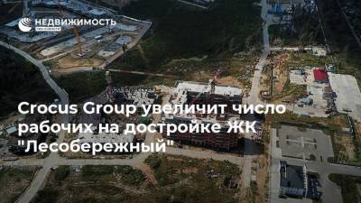 Crocus Group увеличит число рабочих на достройке ЖК "Лесобережный"