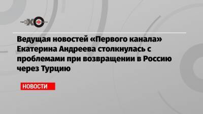 Ведущая новостей «Первого канала» Екатерина Андреева столкнулась с проблемами при возвращении в Россию через Турцию