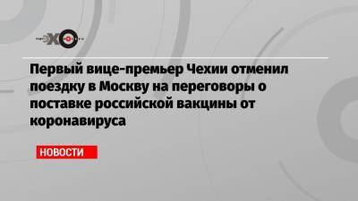 Первый вице-премьер Чехии отменил поездку в Москву на переговоры о поставке российской вакцины от коронавируса